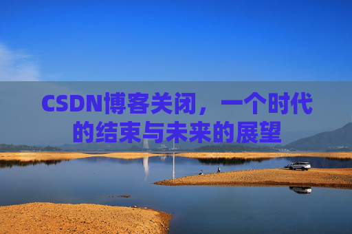 CSDN博客关闭,一个时代的结束与未来的展望 CSDN博客关闭,一个时代的结束与未来的展望